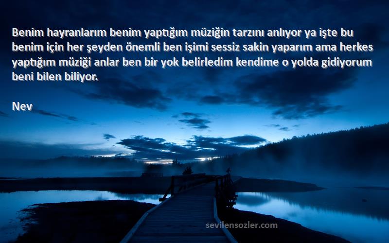 Nev Sözleri 
Benim hayranlarım benim yaptığım müziğin tarzını anlıyor ya işte bu benim için her şeyden önemli ben işimi sessiz sakin yaparım ama herkes yaptığım müziği anlar ben bir yok belirledim kendime o yolda gidiyorum beni bilen biliyor.