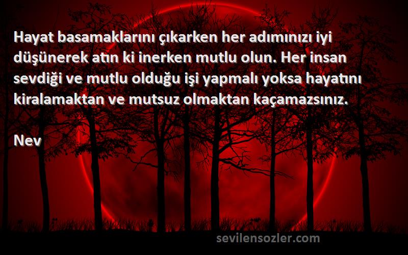 Nev Sözleri 
Hayat basamaklarını çıkarken her adımınızı iyi düşünerek atın ki inerken mutlu olun. Her insan sevdiği ve mutlu olduğu işi yapmalı yoksa hayatını kiralamaktan ve mutsuz olmaktan kaçamazsınız.