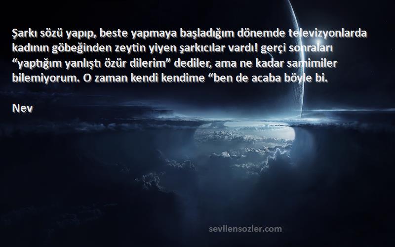 Nev Sözleri 
Şarkı sözü yapıp, beste yapmaya başladığım dönemde televizyonlarda kadının göbeğinden zeytin yiyen şarkıcılar vardı! gerçi sonraları “yaptığım yanlıştı özür dilerim” dediler, ama ne kadar samimiler bilemiyorum. O zaman kendi kendime “ben de acaba böyle bi.