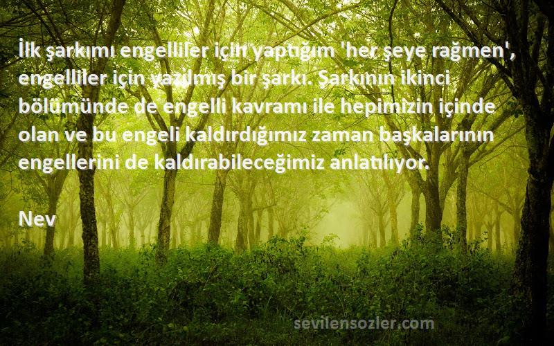 Nev Sözleri 
İlk şarkımı engelliler için yaptığım 'her şeye rağmen', engelliler için yazılmış bir şarkı. Şarkının ikinci bölümünde de engelli kavramı ile hepimizin içinde olan ve bu engeli kaldırdığımız zaman başkalarının engellerini de kaldırabileceğimiz anlatılıyor.