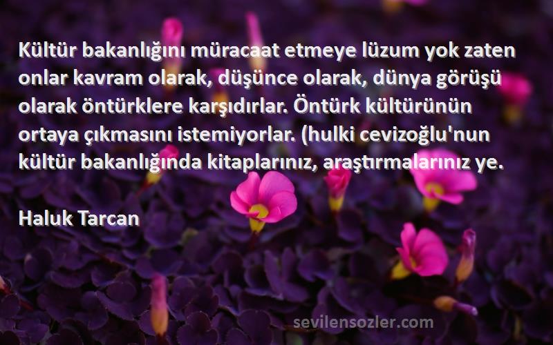 Haluk Tarcan Sözleri 
Kültür bakanlığını müracaat etmeye lüzum yok zaten onlar kavram olarak, düşünce olarak, dünya görüşü olarak öntürklere karşıdırlar. Öntürk kültürünün ortaya çıkmasını istemiyorlar. (hulki cevizoğlu'nun kültür bakanlığında kitaplarınız, araştırmalarınız ye.