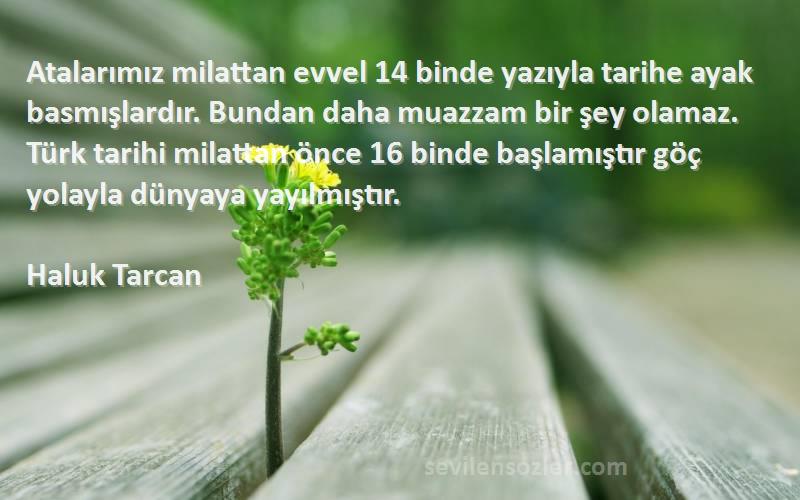 Haluk Tarcan Sözleri 
Atalarımız milattan evvel 14 binde yazıyla tarihe ayak basmışlardır. Bundan daha muazzam bir şey olamaz. Türk tarihi milattan önce 16 binde başlamıştır göç yolayla dünyaya yayılmıştır.