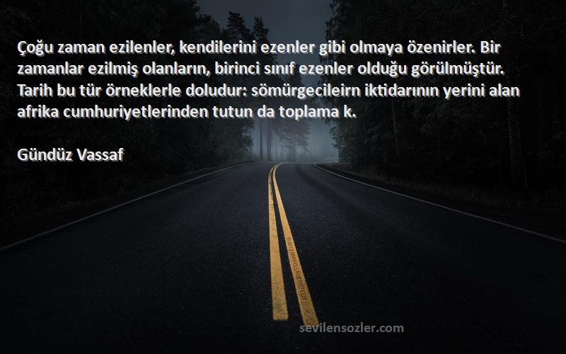 Gündüz Vassaf Sözleri 
Çoğu zaman ezilenler, kendilerini ezenler gibi olmaya özenirler. Bir zamanlar ezilmiş olanların, birinci sınıf ezenler olduğu görülmüştür. Tarih bu tür örneklerle doludur: sömürgecileirn iktidarının yerini alan afrika cumhuriyetlerinden tutun da toplama k.