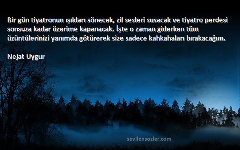 Nejat Uygur Sözleri 
Bir gün tiyatronun ışıkları sönecek, zil sesleri susacak ve tiyatro perdesi sonsuza kadar üzerime kapanacak. İşte o zaman giderken tüm üzüntülerinizi yanımda götürerek size sadece kahkahaları bırakacağım.