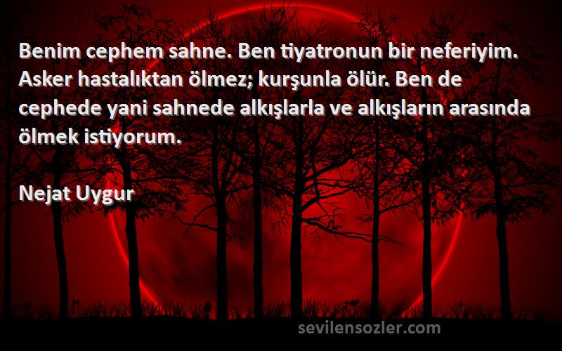 Nejat Uygur Sözleri 
Benim cephem sahne. Ben tiyatronun bir neferiyim. Asker hastalıktan ölmez; kurşunla ölür. Ben de cephede yani sahnede alkışlarla ve alkışların arasında ölmek istiyorum.