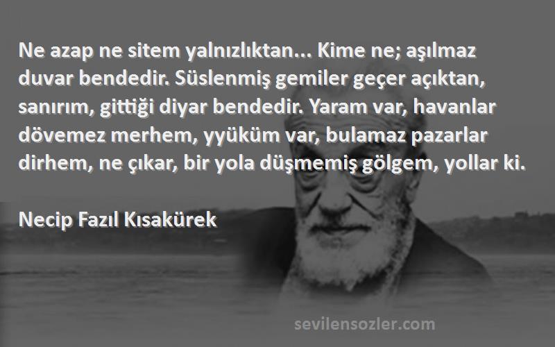 Necip Fazıl Kısakürek Sözleri 
Ne azap ne sitem yalnızlıktan... Kime ne; aşılmaz duvar bendedir. Süslenmiş gemiler geçer açıktan, sanırım, gittiği diyar bendedir. Yaram var, havanlar dövemez merhem, yyüküm var, bulamaz pazarlar dirhem, ne çıkar, bir yola düşmemiş gölgem, yollar ki.