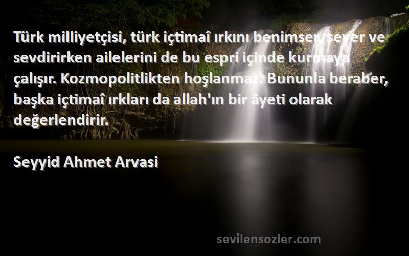 Seyyid Ahmet Arvasi Sözleri 
Türk milliyetçisi, türk içtimaî ırkını benimser, sever ve sevdirirken ailelerini de bu espri içinde kurmaya çalışır. Kozmopolitlikten hoşlanmaz. Bununla beraber, başka içtimaî ırkları da allah'ın bir âyeti olarak değerlendirir.