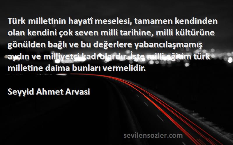 Seyyid Ahmet Arvasi Sözleri 
Türk milletinin hayatî meselesi, tamamen kendinden olan kendini çok seven milli tarihine, milli kültürüne gönülden bağlı ve bu değerlere yabancılaşmamış aydın ve milliyetçi kadrolardır. İşte milli eğitim türk milletine daima bunları vermelidir.