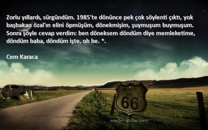 Cem Karaca Sözleri 
Zorlu yıllardı, sürgündüm. 1985'te dönünce pek çok söylenti çıktı, yok başbakan özal'ın elini öpmüşüm, dönekmişim, şuymuşum buymuşum. Sonra şöyle cevap verdim: ben döneksem döndüm diye memleketime, döndüm baba, döndüm işte, oh be. *.