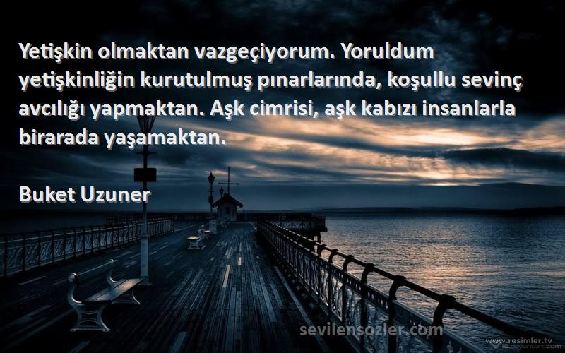 Buket Uzuner Sözleri 
Yetişkin olmaktan vazgeçiyorum. Yoruldum yetişkinliğin kurutulmuş pınarlarında, koşullu sevinç avcılığı yapmaktan. Aşk cimrisi, aşk kabızı insanlarla birarada yaşamaktan.