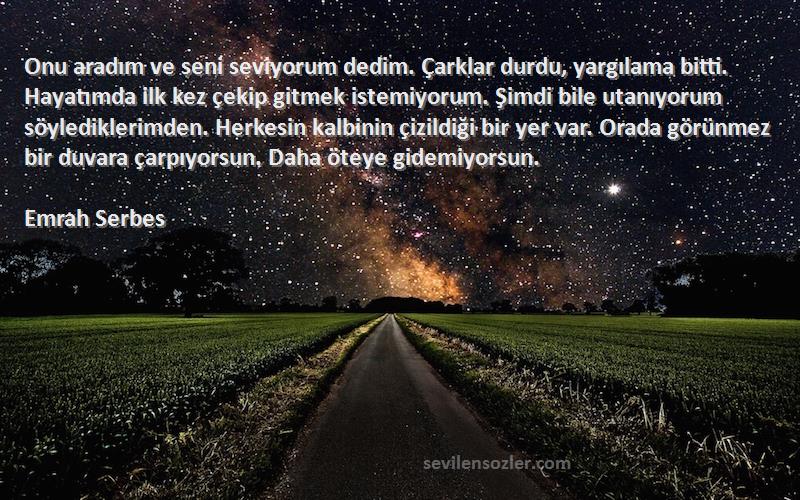 Emrah Serbes Sözleri 
Onu aradım ve seni seviyorum dedim. Çarklar durdu, yargılama bitti. Hayatımda ilk kez çekip gitmek istemiyorum. Şimdi bile utanıyorum söylediklerimden. Herkesin kalbinin çizildiği bir yer var. Orada görünmez bir duvara çarpıyorsun. Daha öteye gidemiyorsun.