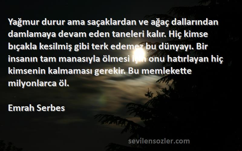 Emrah Serbes Sözleri 
Yağmur durur ama saçaklardan ve ağaç dallarından damlamaya devam eden taneleri kalır. Hiç kimse bıçakla kesilmiş gibi terk edemez bu dünyayı. Bir insanın tam manasıyla ölmesi için onu hatırlayan hiç kimsenin kalmaması gerekir. Bu memlekette milyonlarca öl.