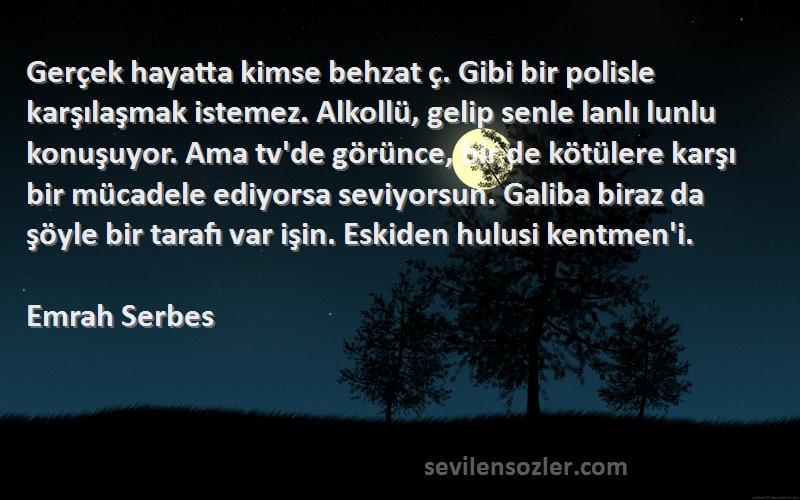 Emrah Serbes Sözleri 
Gerçek hayatta kimse behzat ç. Gibi bir polisle karşılaşmak istemez. Alkollü, gelip senle lanlı lunlu konuşuyor. Ama tv'de görünce, bir de kötülere karşı bir mücadele ediyorsa seviyorsun. Galiba biraz da şöyle bir tarafı var işin. Eskiden hulusi kentmen'i.