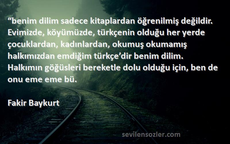 Fakir Baykurt Sözleri 
“benim dilim sadece kitaplardan öğrenilmiş değildir. Evimizde, köyümüzde, türkçenin olduğu her yerde çocuklardan, kadınlardan, okumuş okumamış halkımızdan emdiğim türkçe’dir benim dilim. Halkımın göğüsleri bereketle dolu olduğu için, ben de onu eme eme bü.