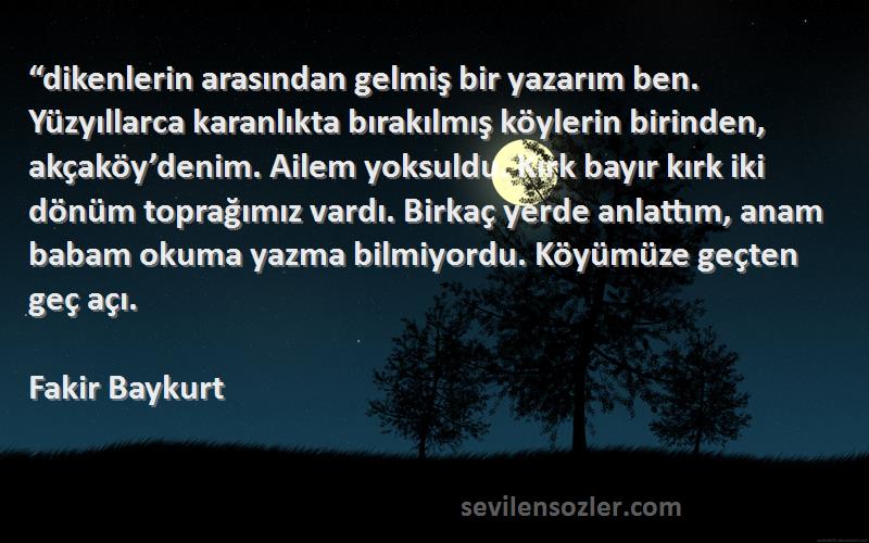 Fakir Baykurt Sözleri 
“dikenlerin arasından gelmiş bir yazarım ben. Yüzyıllarca karanlıkta bırakılmış köylerin birinden, akçaköy’denim. Ailem yoksuldu. Kırk bayır kırk iki dönüm toprağımız vardı. Birkaç yerde anlattım, anam babam okuma yazma bilmiyordu. Köyümüze geçten geç açı.