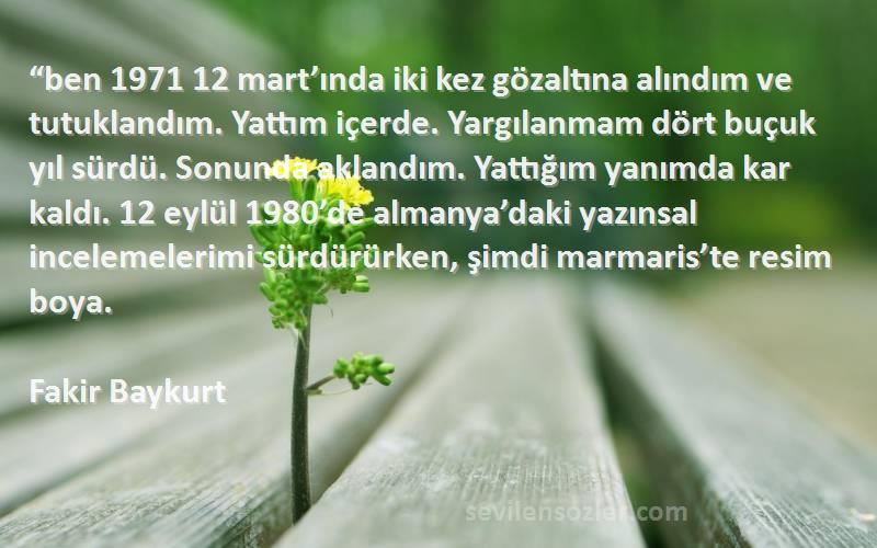 Fakir Baykurt Sözleri 
“ben 1971 12 mart’ında iki kez gözaltına alındım ve tutuklandım. Yattım içerde. Yargılanmam dört buçuk yıl sürdü. Sonunda aklandım. Yattığım yanımda kar kaldı. 12 eylül 1980’de almanya’daki yazınsal incelemelerimi sürdürürken, şimdi marmaris’te resim boya.