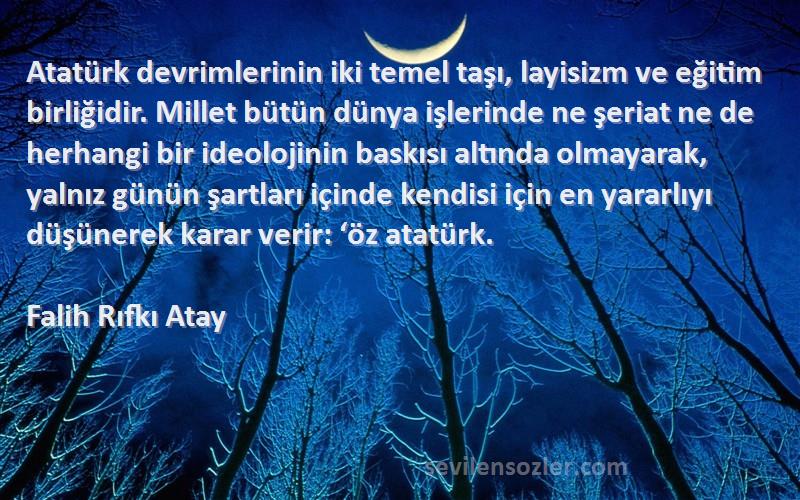 Falih Rıfkı Atay Sözleri 
Atatürk devrimlerinin iki temel taşı, layisizm ve eğitim birliğidir. Millet bütün dünya işlerinde ne şeriat ne de herhangi bir ideolojinin baskısı altında olmayarak, yalnız günün şartları içinde kendisi için en yararlıyı düşünerek karar verir: ‘öz atatürk.