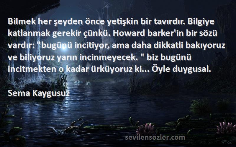 Sema Kaygusuz Sözleri 
Bilmek her şeyden önce yetişkin bir tavırdır. Bilgiye katlanmak gerekir çünkü. Howard barker'in bir sözü vardır: bugünü incitiyor, ama daha dikkatli bakıyoruz ve biliyoruz yarın incinmeyecek.  biz bugünü incitmekten o kadar ürküyoruz ki... Öyle duygusal.