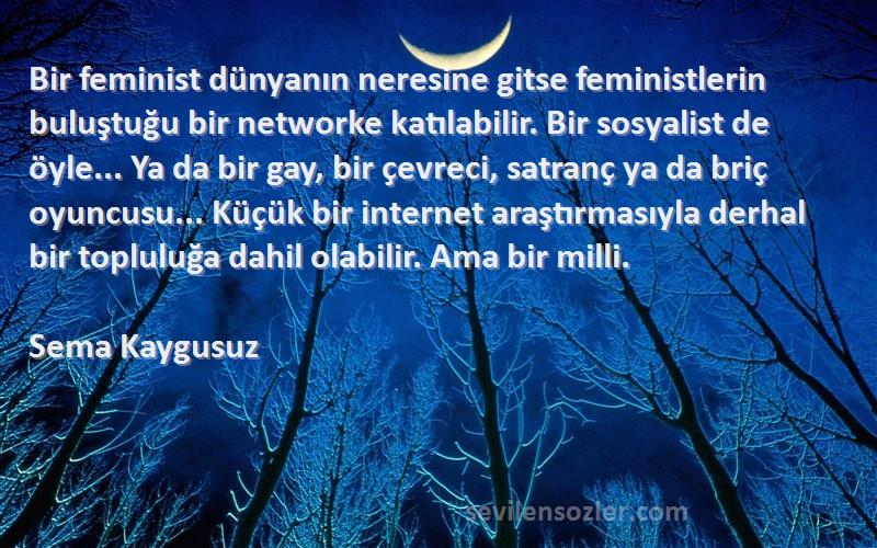 Sema Kaygusuz Sözleri 
Bir feminist dünyanın neresine gitse feministlerin buluştuğu bir networke katılabilir. Bir sosyalist de öyle... Ya da bir gay, bir çevreci, satranç ya da briç oyuncusu... Küçük bir internet araştırmasıyla derhal bir topluluğa dahil olabilir. Ama bir milli.