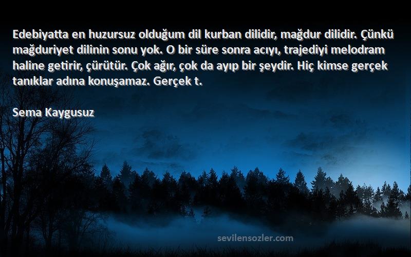 Sema Kaygusuz Sözleri 
Edebiyatta en huzursuz olduğum dil kurban dilidir, mağdur dilidir. Çünkü mağduriyet dilinin sonu yok. O bir süre sonra acıyı, trajediyi melodram haline getirir, çürütür. Çok ağır, çok da ayıp bir şeydir. Hiç kimse gerçek tanıklar adına konuşamaz. Gerçek t.