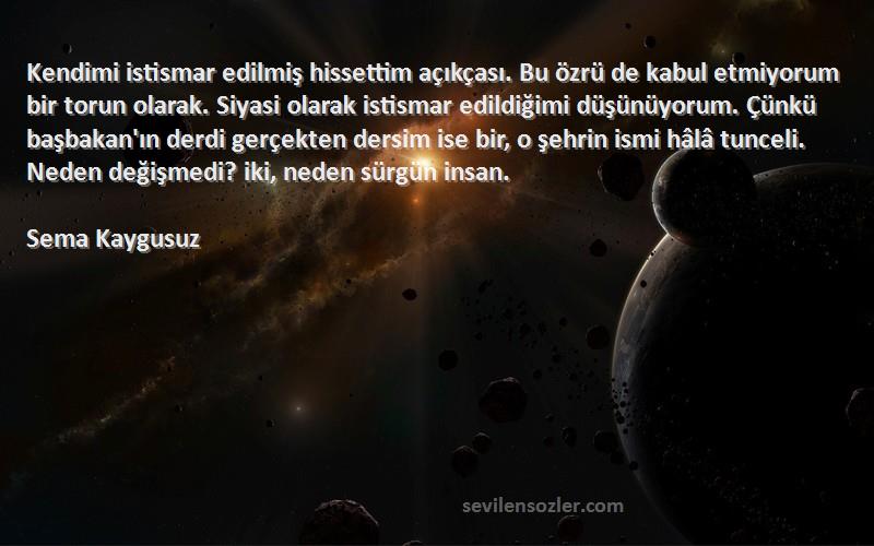 Sema Kaygusuz Sözleri 
Kendimi istismar edilmiş hissettim açıkçası. Bu özrü de kabul etmiyorum bir torun olarak. Siyasi olarak istismar edildiğimi düşünüyorum. Çünkü başbakan'ın derdi gerçekten dersim ise bir, o şehrin ismi hâlâ tunceli. Neden değişmedi? iki, neden sürgün insan.