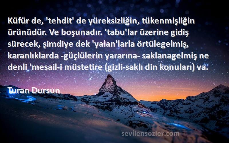 Turan Dursun Sözleri 
Küfür de, 'tehdit' de yüreksizliğin, tükenmişliğin ürünüdür. Ve boşunadır. 'tabu'lar üzerine gidiş sürecek, şimdiye dek 'yalan'larla örtülegelmiş, karanlıklarda -güçlülerin yararına- saklanagelmiş ne denli 'mesail-i müstetire (gizli-saklı din konuları) va.