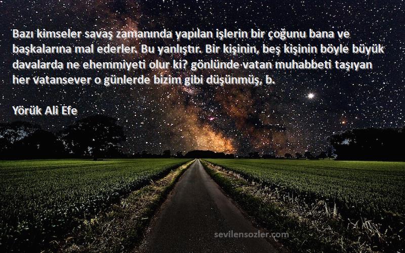 Yörük Ali Efe Sözleri 
Bazı kimseler savaş zamanında yapılan işlerin bir çoğunu bana ve başkalarına mal ederler. Bu yanlıştır. Bir kişinin, beş kişinin böyle büyük davalarda ne ehemmiyeti olur ki? gönlünde vatan muhabbeti taşıyan her vatansever o günlerde bizim gibi düşünmüş, b.