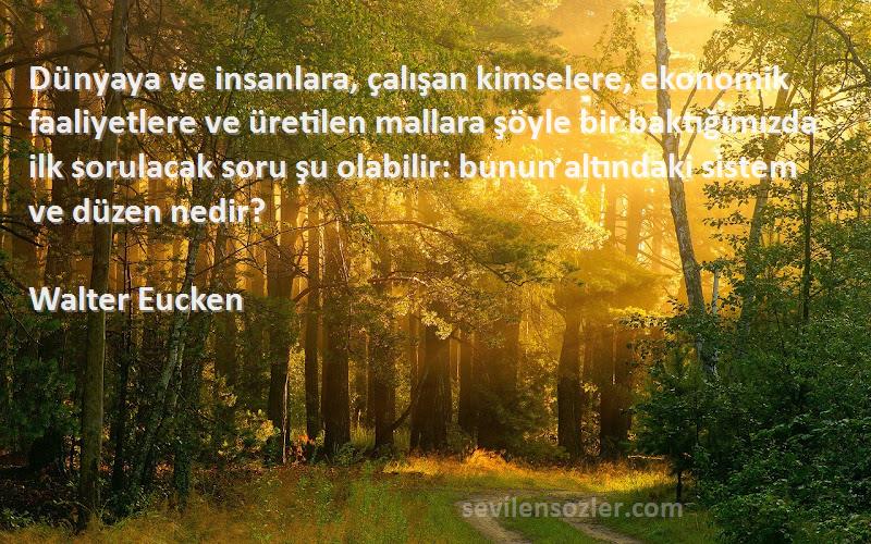 Walter Eucken Sözleri 
Dünyaya ve insanlara, çalışan kimselere, ekonomik faaliyetlere ve üretilen mallara şöyle bir baktığımızda ilk sorulacak soru şu olabilir: bunun altındaki sistem ve düzen nedir?