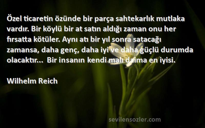 Wilhelm Reich Sözleri 
Özel ticaretin özünde bir parça sahtekarlık mutlaka vardır. Bir köylü bir at satın aldığı zaman onu her fırsatta kötüler. Aynı atı bir yıl sonra satacağı zamansa, daha genç, daha iyi ve daha güçlü durumda olacaktır... Bir insanın kendi malı daima en iyisi.