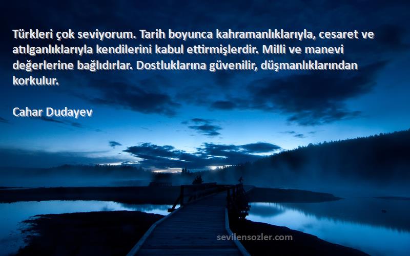 Cahar Dudayev Sözleri 
Türkleri çok seviyorum. Tarih boyunca kahramanlıklarıyla, cesaret ve atılganlıklarıyla kendilerini kabul ettirmişlerdir. Milli ve manevi değerlerine bağlıdırlar. Dostluklarına güvenilir, düşmanlıklarından korkulur.