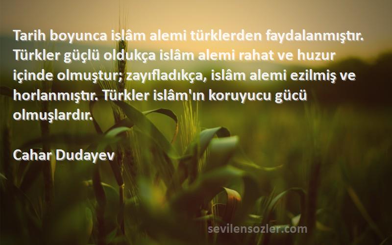 Cahar Dudayev Sözleri 
Tarih boyunca islâm alemi türklerden faydalanmıştır. Türkler güçlü oldukça islâm alemi rahat ve huzur içinde olmuştur; zayıfladıkça, islâm alemi ezilmiş ve horlanmıştır. Türkler islâm'ın koruyucu gücü olmuşlardır.