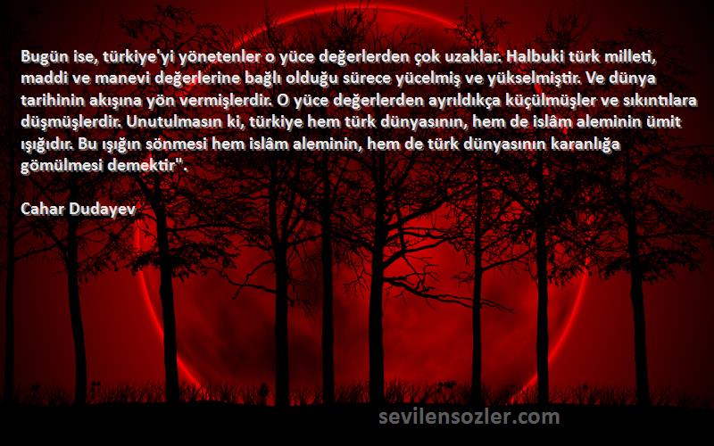 Cahar Dudayev Sözleri 
Bugün ise, türkiye'yi yönetenler o yüce değerlerden çok uzaklar. Halbuki türk milleti, maddi ve manevi değerlerine bağlı olduğu sürece yücelmiş ve yükselmiştir. Ve dünya tarihinin akışına yön vermişlerdir. O yüce değerlerden ayrıldıkça küçülmüşler ve sıkıntılara düşmüşlerdir. Unutulmasın ki, türkiye hem türk dünyasının, hem de islâm aleminin ümit ışığıdır. Bu ışığın sönmesi hem islâm aleminin, hem de türk dünyasının karanlığa gömülmesi demektir.