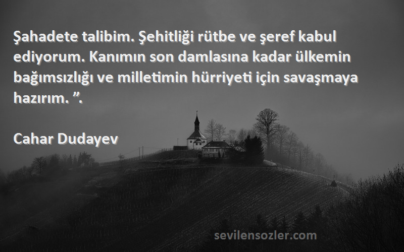 Cahar Dudayev Sözleri 
Şahadete talibim. Şehitliği rütbe ve şeref kabul ediyorum. Kanımın son damlasına kadar ülkemin bağımsızlığı ve milletimin hürriyeti için savaşmaya hazırım. ”.