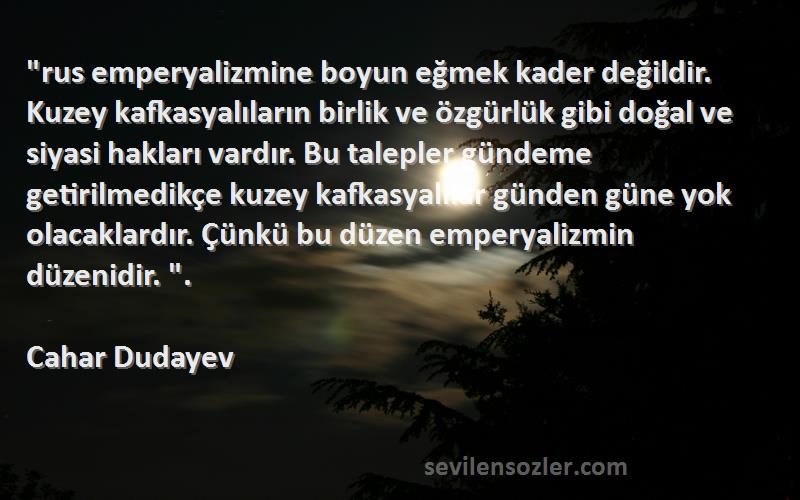 Cahar Dudayev Sözleri 
rus emperyalizmine boyun eğmek kader değildir. Kuzey kafkasyalıların birlik ve özgürlük gibi doğal ve siyasi hakları vardır. Bu talepler gündeme getirilmedikçe kuzey kafkasyalılar günden güne yok olacaklardır. Çünkü bu düzen emperyalizmin düzenidir. .