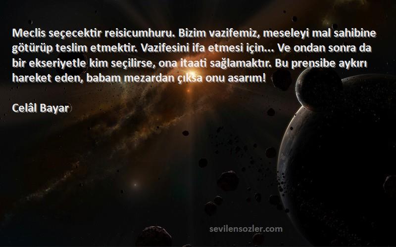 Celâl Bayar Sözleri 
Meclis seçecektir reisicumhuru. Bizim vazifemiz, meseleyi mal sahibine götürüp teslim etmektir. Vazifesini ifa etmesi için... Ve ondan sonra da bir ekseriyetle kim seçilirse, ona itaati sağlamaktır. Bu prensibe aykırı hareket eden, babam mezardan çıksa onu asarım!