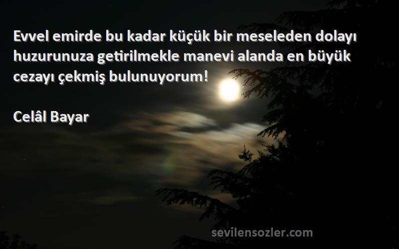 Celâl Bayar Sözleri 
Evvel emirde bu kadar küçük bir meseleden dolayı huzurunuza getirilmekle manevi alanda en büyük cezayı çekmiş bulunuyorum!