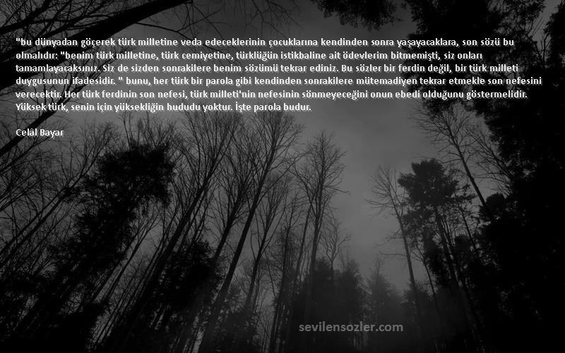 Celâl Bayar Sözleri 
bu dünyadan göçerek türk milletine veda edeceklerinin çocuklarına kendinden sonra yaşayacaklara, son sözü bu olmalıdır: benim türk milletine, türk cemiyetine, türklüğün istikbaline ait ödevlerim bitmemişti, siz onları tamamlayacaksınız. Siz de sizden sonrakilere benim sözümü tekrar ediniz. Bu sözler bir ferdin değil, bir türk milleti duygusunun ifadesidir.  bunu, her türk bir parola gibi kendinden sonrakilere mütemadiyen tekrar etmekle son nefesini verecektir. Her türk ferdinin son nefesi, türk milleti'nin nefesinin sönmeyeceğini onun ebedi olduğunu göstermelidir. Yüksek türk, senin için yüksekliğin hududu yoktur. İşte parola budur.