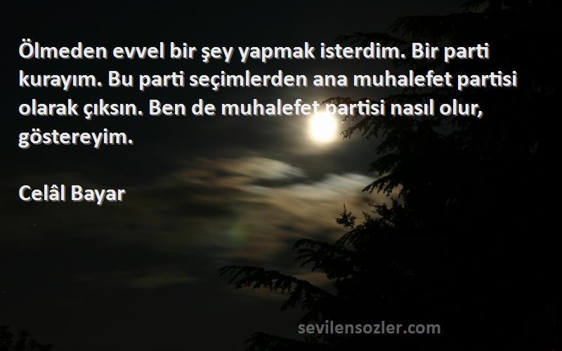 Celâl Bayar Sözleri 
Ölmeden evvel bir şey yapmak isterdim. Bir parti kurayım. Bu parti seçimlerden ana muhalefet partisi olarak çıksın. Ben de muhalefet partisi nasıl olur, göstereyim.