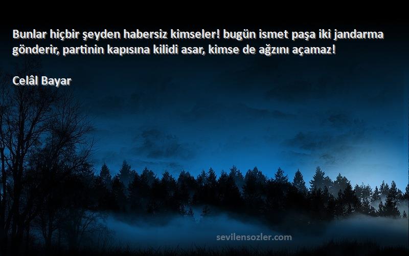 Celâl Bayar Sözleri 
Bunlar hiçbir şeyden habersiz kimseler! bugün ismet paşa iki jandarma gönderir, partinin kapısına kilidi asar, kimse de ağzını açamaz!