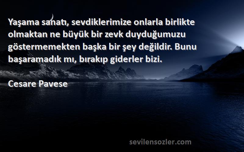 Cesare Pavese Sözleri 
Yaşama sanatı, sevdiklerimize onlarla birlikte olmaktan ne büyük bir zevk duyduğumuzu göstermemekten başka bir şey değildir. Bunu başaramadık mı, bırakıp giderler bizi.