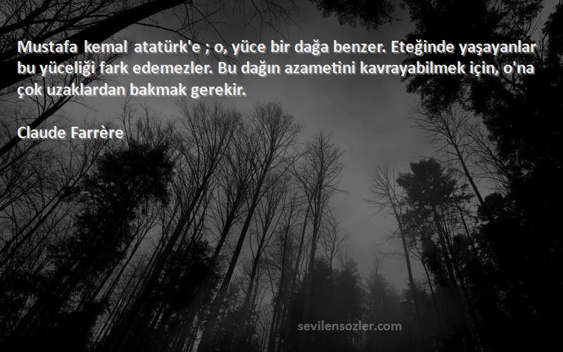 Claude Farrère Sözleri 
Mustafa kemal atatürk'e ; o, yüce bir dağa benzer. Eteğinde yaşayanlar bu yüceliği fark edemezler. Bu dağın azametini kavrayabilmek için, o'na çok uzaklardan bakmak gerekir.