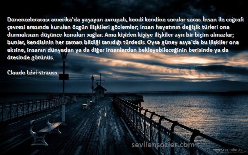 Claude Lévi-strauss Sözleri 
Dönencelerarası amerika'da yaşayan avrupalı, kendi kendine sorular sorar. İnsan ile coğrafi çevresi arasında kurulan özgün ilişkileri gözlemler; insan hayatının değişik türleri ona durmaksızın düşünce konuları sağlar. Ama kişiden kişiye ilişkiler ayrı bir biçim almazlar; bunlar, kendisinin her zaman bildiği tanıdığı türdedir. Oysa güney asya'da bu ilişkiler ona aksine, insanın dünyadan ya da diğer insanlardan bekleyebileceğinin berisinde ya da ötesinde görünür.