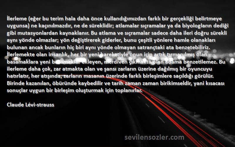 Claude Lévi-strauss Sözleri 
İlerleme (eğer bu terim hala daha önce kullandığımızdan farklı bir gerçekliği belirtmeye uygunsa) ne kaçınılmazdır, ne de süreklidir; atlamalar sıçramalar ya da biyologların dediği gibi mutasyonlardan kaynaklanır. Bu atlama ve sıçramalar sadece daha ileri doğru sürekli aynı yönde olmazlar; yön değiştirerek giderler, bunu çeşitli yönlere hamle olanakları bulunan ancak bunların hiç biri aynı yönde olmayan satrançtaki ata benzetebiliriz. İlerlemekte olan insanlık, her bir yeni hareketiyle onun için artık tırmanılmış olan basamaklara yeni basamaklar ekleyen, merdiven çıkmakta olan adama benzetilemez. Bu ilerleme daha çok, zar atmakta olan ve şansı zarların üzerine dağılmış bir oyuncuyu hatırlatır, her atışında, zarların masanın üzerinde farklı birleşimlere saçıldığı görülür. Birinde kazanılan, öbüründe kaybedilir ve tarih zaman zaman birikimseldir, yani kısacası sonuçlar uygun bir birleşim oluşturmak için toplanırlar.