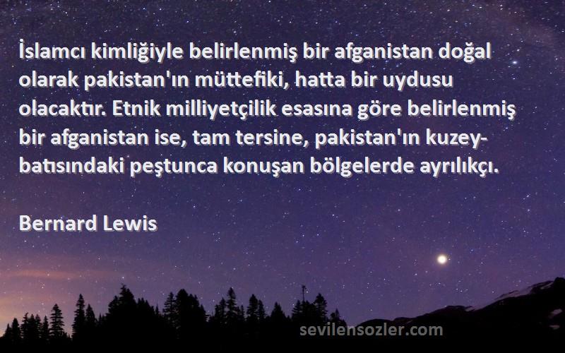 Bernard Lewis Sözleri 
İslamcı kimliğiyle belirlenmiş bir afganistan doğal olarak pakistan'ın müttefiki, hatta bir uydusu olacaktır. Etnik milliyetçilik esasına göre belirlenmiş bir afganistan ise, tam tersine, pakistan'ın kuzey-batısındaki peştunca konuşan bölgelerde ayrılıkçı.