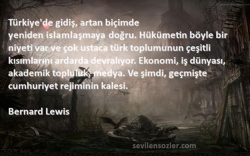 Bernard Lewis Sözleri 
Türkiye'de gidiş, artan biçimde yeniden islamlaşmaya doğru. Hükümetin böyle bir niyeti var ve çok ustaca türk toplumunun çeşitli kısımlarını ardarda devralıyor. Ekonomi, iş dünyası, akademik topluluk, medya. Ve şimdi, geçmişte cumhuriyet rejiminin kalesi.