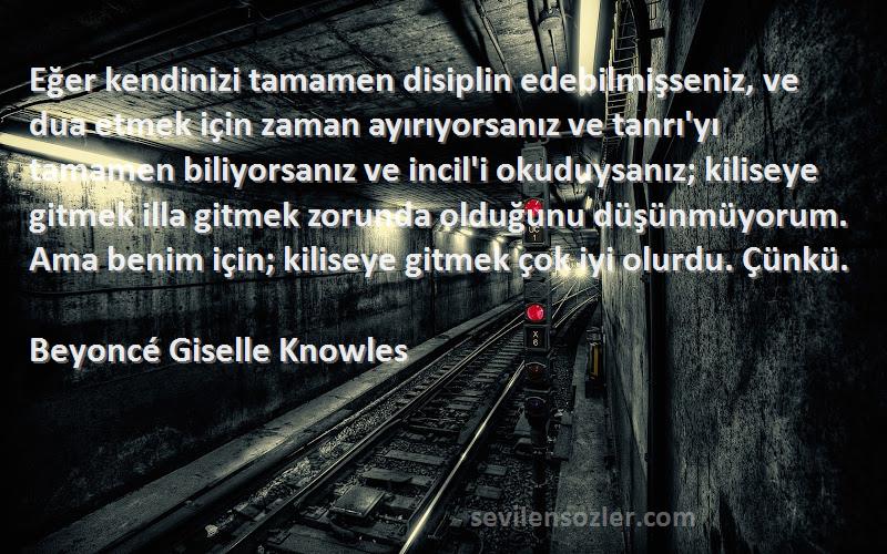 Beyoncé Giselle Knowles Sözleri 
Eğer kendinizi tamamen disiplin edebilmişseniz, ve dua etmek için zaman ayırıyorsanız ve tanrı'yı tamamen biliyorsanız ve incil'i okuduysanız; kiliseye gitmek illa gitmek zorunda olduğunu düşünmüyorum. Ama benim için; kiliseye gitmek çok iyi olurdu. Çünkü.