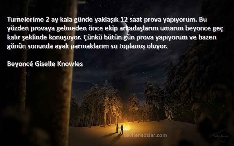 Beyoncé Giselle Knowles Sözleri 
Turnelerime 2 ay kala günde yaklaşık 12 saat prova yapıyorum. Bu yüzden provaya gelmeden önce ekip arkadaşlarım umarım beyonce geç kalır şeklinde konuşuyor. Çünkü bütün gün prova yapıyorum ve bazen günün sonunda ayak parmaklarım su toplamış oluyor.