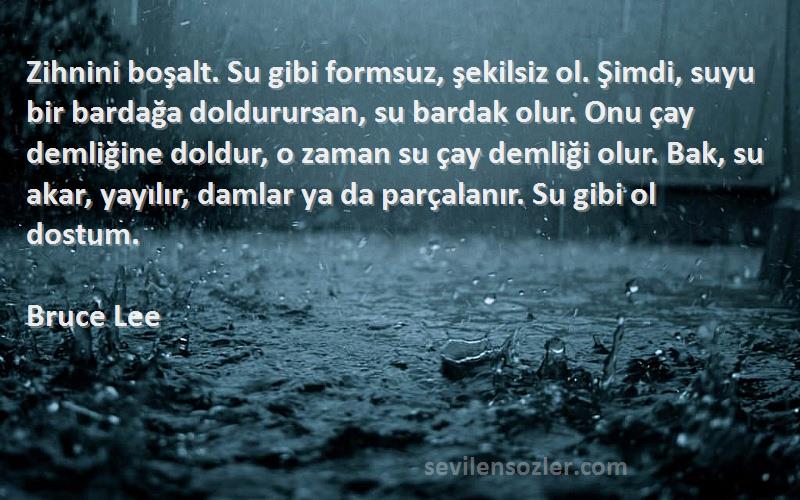 Bruce Lee Sözleri 
Zihnini boşalt. Su gibi formsuz, şekilsiz ol. Şimdi, suyu bir bardağa doldurursan, su bardak olur. Onu çay demliğine doldur, o zaman su çay demliği olur. Bak, su akar, yayılır, damlar ya da parçalanır. Su gibi ol dostum.