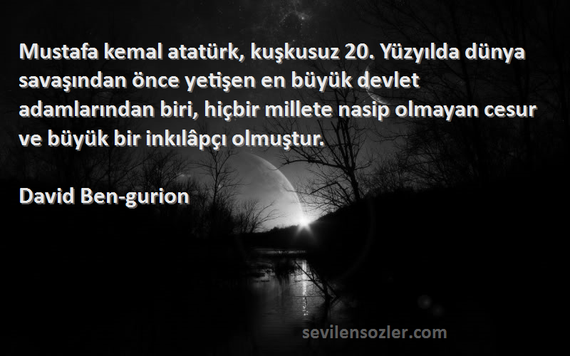 David Ben-gurion Sözleri 
Mustafa kemal atatürk, kuşkusuz 20. Yüzyılda dünya savaşından önce yetişen en büyük devlet adamlarından biri, hiçbir millete nasip olmayan cesur ve büyük bir inkılâpçı olmuştur.