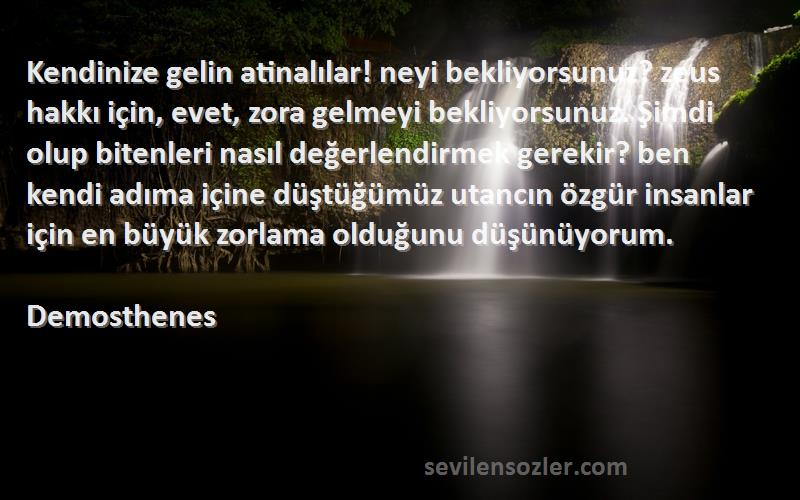 Demosthenes Sözleri 
Kendinize gelin atinalılar! neyi bekliyorsunuz? zeus hakkı için, evet, zora gelmeyi bekliyorsunuz. Şimdi olup bitenleri nasıl değerlendirmek gerekir? ben kendi adıma içine düştüğümüz utancın özgür insanlar için en büyük zorlama olduğunu düşünüyorum.